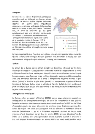 -Langues-
La Suisse est à la croisée de plusieurs grands pays
européens qui ont influencé ses langues et ses
cultures. La Suisse a quatre langues nationales
réparties en quatre zones linguistiques
reconnues, en principe unilingues : l’allemand au
nord et au centre, le français à l’ouest, l’italien au
sud, et enfin le romanche qui est parlé
principalement par une minorité montagnarde
au sud-est. La population résidente utilisant
principalement l'allemand représente 63,5 %
de la population totale, le français 22,5 %,
l'italien 8,1 % et le romanche moins de 0,5 %.
Environ 9 % de la population issue notamment
de l'immigration utilise principalement une langue
non nationale.
Le français est parlé dans l’ouest du pays, région généralement appelée Suisse romande.
Quatre cantons sont unilingues français (Genève, Jura, Neuchâtel et Vaud), trois sont
officiellement bilingues français-allemand : Fribourg, Valais et Berne.
-Climat-
Le climat de la Suisse est un climat tempéré de transition, influencé par le climat
océanique d'Europe de l'Ouest, le climat continental humide d'Europe centrale, le climat
méditerranéen et le climat montagnard. Les précipitations sont réparties tout au long de
l'année, souvent sous forme de neige en hiver. Les quatre saisons sont bien marquées,
avec une différence d'environ 20 °C entre la température moyenne du mois le plus
chaud (juillet) et le mois le plus froid (janvier). La température moyenne diffère en
fonction de l'altitude du lieu et de la période de l'année, du fait du relief accidenté, il
peut exister plusieurs étages avec des climats et des milieux naturels différents sur les
façades d'une montagne.
-Changements climatiques-
La Suisse, selon un rapport officiel de 200716, est un pays notamment exposé aux
conséquences du changement climatique, en raison de l'importance de ses glaciers,
lesquels reculent et vont encore reculer et peut-être disparaître d'ici 100 ans. Le risque
d'inondation, coulée de boue, glissement de terrain ou chute de pierre augmente. Des
cartes de danger sont faites (fin 2007) pour 30 % du territoire. Le nombre de jours de
canicule (température > 30 °C) a fortement augmenté, passant au Tessin d'une
moyenne d'un à deux jours par an dans les années 1960 à presque 15 aujourd’hui. De
même sur le plateau, avec une augmentation encore plus forte à Zurich et à Genève (4
fois plus de jours de canicule depuis les années 1960). Les hivers se réchauffent aussi,
Les différenteslanguesde la Suisse :
 allemand (63,5 %)
 f rançais (22,5 %)
 italien (8,1 %)
 romanche (0,5 %)
 