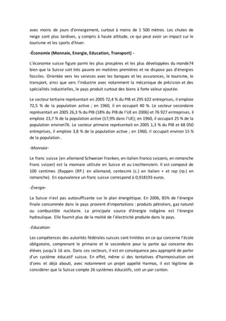 avec moins de jours d’enneigement, surtout à moins de 1 500 mètres. Les chutes de
neige sont plus tardives, y compris à haute altitude, ce qui peut avoir un impact sur le
tourisme et les sports d'hiver.
-Économie (Monnaie, Energie, Education, Transport) -
L’économie suisse figure parmi les plus prospères et les plus développées du monde74
bien que la Suisse soit très pauvre en matières premières et ne dispose pas d'énergies
fossiles. Orientée vers les services avec les banques et les assurances, le tourisme, le
transport, ainsi que vers l'industrie avec notamment la mécanique de précision et des
spécialités industrielles, le pays produit surtout des biens à forte valeur ajoutée.
Le secteur tertiaire représentait en 2005 72,4 % du PIB et 295 622 entreprises, il emploie
72,5 % de la population active ; en 1960, il en occupait 40 %. Le secteur secondaire
représentait en 2005 26,3 % du PIB (18% du PIB de l'UE en 2006) et 76 927 entreprises, il
emploie 23,7 % de la population active (17,9% dans l'UE); en 1960, il occupait 25 % de la
population environ76. Le secteur primaire représentait en 2005 1,3 % du PIB et 68 050
entreprises, il emploie 3,8 % de la population active ; en 1960, il occupait environ 15 %
de la population .
-Monnaie-
Le franc suisse (en allemand Schweizer Franken, en italien Franco svizzero, en romanche
Franc svizzer) est la monnaie utilisée en Suisse et au Liechtenstein. Il est composé de
100 centimes (Rappen (RP.) en allemand, centesimi (c.) en italien + et rap (rp.) en
romanche). En equivalence un franc suisse correspond à 0,918193 euros.
-Énergie-
La Suisse n'est pas autosuffisante sur le plan énergétique. En 2006, 85% de l'énergie
finale consommée dans le pays provient d'importations : produits pétroliers, gaz naturel
ou combustible nucléaire. La principale source d'énergie indigène est l'énergie
hydraulique. Elle fournit plus de la moitié de l'électricité produite dans le pays.
-Education-
Les compétences des autorités fédérales suisses sont limitées en ce qui concerne l'école
obligatoire, comprenant le primaire et le secondaire pour la partie qui concerne des
élèves jusqu'à 16 ans. Dans ces secteurs, il est en conséquence peu approprié de parler
d'un système éducatif suisse. En effet, même si des tentatives d'harmonisation ont
d'ores et déjà abouti, avec notamment un projet appellé Harmos, il est légitime de
considérer que la Suisse compte 26 systèmes éducatifs, soit un par canton.
 
