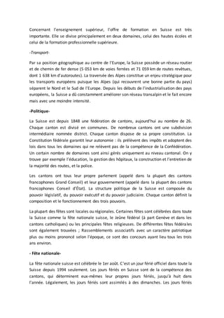 Concernant l'enseignement supérieur, l'offre de formation en Suisse est très
importante. Elle se divise principalement en deux domaines, celui des hautes écoles et
celui de la formation professionnelle supérieure.
-Transport-
Par sa position géographique au centre de l'Europe, la Suisse possède un réseau routier
et de chemin de fer dense (5 053 km de voies ferrées et 71 059 km de routes revêtues,
dont 1 638 km d'autoroutes). La traversée des Alpes constitue un enjeu stratégique pour
les transports européens puisque les Alpes (qui recouvrent une bonne partie du pays)
séparent le Nord et le Sud de l'Europe. Depuis les débuts de l'industrialisation des pays
européens, la Suisse a dû constamment améliorer son réseau transalpin et le fait encore
mais avec une moindre intensité.
-Politique-
La Suisse est depuis 1848 une fédération de cantons, aujourd'hui au nombre de 26.
Chaque canton est divisé en communes. De nombreux cantons ont une subdivision
intermédiaire nommée district. Chaque canton dispose de sa propre constitution. La
Constitution fédérale garantit leur autonomie : ils prélèvent des impôts et adoptent des
lois dans tous les domaines qui ne relèvent pas de la compétence de la Confédération.
Un certain nombre de domaines sont ainsi gérés uniquement au niveau cantonal. On y
trouve par exemple l’éducation, la gestion des hôpitaux, la construction et l’entretien de
la majorité des routes, et la police.
Les cantons ont tous leur propre parlement (appelé dans la plupart des cantons
francophones Grand Conseil) et leur gouvernement (appelé dans la plupart des cantons
francophones Conseil d’État). La structure politique de la Suisse est composée du
pouvoir législatif, du pouvoir exécutif et du pouvoir judiciaire. Chaque canton définit la
composition et le fonctionnement des trois pouvoirs.
La plupart des fêtes sont locales ou régionales. Certaines fêtes sont célébrées dans toute
la Suisse comme la fête nationale suisse, le Jeûne fédéral (à part Genève et dans les
cantons catholiques) ou les principales fêtes religieuses. De différentes fêtes fédérales
sont également trouvées ; Rassemblements associatifs avec un caractère patriotique
plus ou moins prononcé selon l'époque, ce sont des concours ayant lieu tous les trois
ans environ.
- Fête nationale-
La fête nationale suisse est célébrée le 1er août. C'est un jour férié officiel dans toute la
Suisse depuis 1994 seulement. Les jours fériés en Suisse sont de la compétence des
cantons, qui déterminent eux-mêmes leur propres jours fériés, jusqu’à huit dans
l’année. Légalement, les jours fériés sont assimilés à des dimanches. Les jours fériés
 