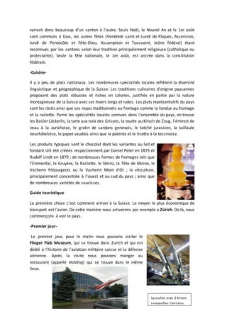 varient donc beaucoup d’un canton à l’autre. Seuls Noël, le Nouvel An et le 1er août
sont communs à tous, les autres fêtes (Vendredi saint et Lundi de Pâques, Ascension,
lundi de Pentecôte et Fête-Dieu, Assomption et Toussaint, Jeûne fédéral) étant
reconnues par les cantons selon leur tradition principalement religieuse (catholique ou
protestante). Seule la fête nationale, le 1er août, est ancrée dans la constitution
fédérale.
-Cuisine-
Il y a peu de plats nationaux. Les nombreuses spécialités locales reflètent la diversité
linguistique et géographique de la Suisse. Les traditions culinaires d'origine paysannes
proposent des plats robustes et riches en calories, justifiés en partie par la nature
montagneuse de la Suisse avec ses hivers longs et rudes. Les plats représentatifs du pays
sont les röstis ainsi que ses repas traditionnels au fromage comme la fondue au fromage
et la raclette. Parmi les spécialités locales connues dans l'ensemble du pays, on trouve
les Basler Läckerlis, la tarte aux noix des Grisons, la tourte au Kirsch de Zoug, l'émincé de
veau à la zurichoise, le gratin de cardons genevois, le totché jurassien, la taillaule
neuchâteloise, le papet vaudois ainsi que la polenta et le risotto à la tessinoise.
Les produits typiques sont le chocolat dont les variantes au lait et
fondant ont été créées respectivement par Daniel Peter en 1875 et
Rudolf Lindt en 1879 ; de nombreuses formes de fromages tels que
l'Emmental, le Gruyère, la Raclette, le Sbrinz, la Tête de Moine, le
Vacherin fribourgeois ou le Vacherin Mont d'Or ; la viticulture,
principalement concentrée à l'ouest et au sud du pays ; ainsi que
de nombreuses variétés de saucisses.
Guide touristique
La première chose c'est comment arriver à la Suisse. Le moyen le plus économique de
transport est l'avion. De cette manière nous arriverons par exemple a Zürich. De là, nous
commençons à voir le pays.
-Premier jour-
Le premier jour, pour le matin nous pouvons visiter le
Flieger Flab Museum, qui se trouve dans Zurich et qui est
dédié à l'histoire de l'aviation militaire suisse et la défense
aérienne. Après la visite nous pouvons manger au
restaurant (appellé Holding) qui se trouve dans le même
lieux.
Launcher avec 2 Kriens
Lenkwaffen Oerlikon
 