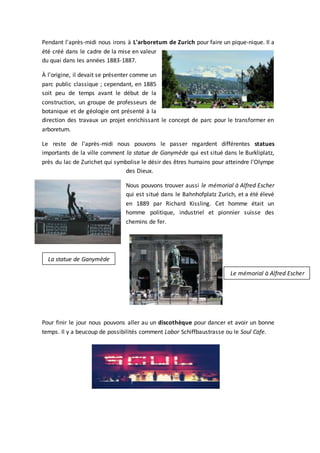 Pendant l'après-midi nous irons à L'arboretum de Zurich pour faire un pique-nique. Il a
été créé dans le cadre de la mise en valeur
du quai dans les années 1883-1887.
À l'origine, il devait se présenter comme un
parc public classique ; cependant, en 1885
soit peu de temps avant le début de la
construction, un groupe de professeurs de
botanique et de géologie ont présenté à la
direction des travaux un projet enrichissant le concept de parc pour le transformer en
arboretum.
Le reste de l'après-midi nous pouvons le passer regardent différentes statues
importants de la ville comment la statue de Ganymède qui est situé dans le Burkliplatz,
près du lac de Zurichet qui symbolise le désir des êtres humains pour atteindre l'Olympe
des Dieux.
Nous pouvons trouver aussi le mémorial à Alfred Escher
qui est situé dans le Bahnhofplatz Zurich, et a été élevé
en 1889 par Richard Kissling. Cet homme était un
homme politique, industriel et pionnier suisse des
chemins de fer.
Pour finir le jour nous pouvons aller au un discothèque pour dancer et avoir un bonne
temps. Il y a beucoup de possibilités comment Labor Schiffbaustrasse ou le Soul Cafe.
La statue de Ganymède
Le mémorial à Alfred Escher
 