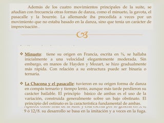Además de los cuatro movimientos principales de la suite, se
añadían con frecuencia otras formas de danza, como el minueto, la gavota, el
pasacalle y la bourrée. La allemande iba precedida a veces por un
 Las cuatro danzas más importantes que aparecen de manera habitual son:
movimiento que no estaba basado en la danza, sino que tenía un carácter de
improvisación .

                                   
     Allemande: de origen alemán escrita en tiempo cuaternario
     moderado, con un ritmo característico que resulta ¾, se hallaba
      Minueto: tiene su origen en Francia, escrita en
                                                              del uso de la
      anacrusa en su arranque.
      inicialmente a una velocidad elegantemente moderada. Sin
     Courante: hay dos clases: la italiana, danza en ¾ de carácter alegre
      embargo, en manos de Hayden y Mozart, se hizo gradualmente
      y la francesa, de naturaleza contrapuntística en 3/2 o 6/4. Su
      más rápida. Con relación a su estructura puede ser binaria o
      peculiaridad está en que estos dos esquemas métricos se mezclan
      ternaria.
      con frecuencia, especialmente en las cadencias. Esto hace que la
     posición del acento cambie ytuvieron en su estructura rítmica de la
      La Chacona y el pasacalle:
                                     por lo tanto la
                                                     origen forma de danza
      pieza es algo ambigua.
      en compás ternario y tiempo lento, aunque más tarde perdieron su
     Zarabanda: danza de origen español en 3/2 o ¾ de carácter lento,
      carácter bailable. El principio básico de ambas es el uso de la
      con un acento en la segunda parte del compás.
      variación, construida generalmente sobre un bajo obstinato. El
     Giga: danza rápida y alegre de origen popular inglés o irlandés.
      principio del ostinato es la característica fundamental de ambas.
      Aparece como final de la suite y está escrita por lo general en 3, 6,
      9 ó 12/8. su desarrollo se basa en la imitación y a veces en la fuga.
 