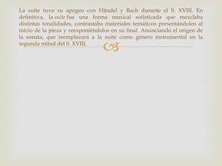 La suite tuvo su apogeo con Händel y Bach durante el S. XVIII. En
definitiva, la suite fue una forma musical sofisticada que mezclaba
distintas tonalidades, contrastaba materiales temáticos presentándolos al
inicio de la pieza y reexponiéndolos en su final. Anunciando el origen de
la sonata, que reemplazará a la suite como género instrumental en la
segunda mitad del S. XVIII.
                                 
 