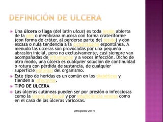  Una úlcera o llaga (del latín ulcus) es toda lesión abierta
de la piel o membrana mucosa con forma crateriforme
(con forma de cráter, al perderse parte del tejido) y con
escasa o nula tendencia a la cicatrización espontánea. A
menudo las úlceras son provocadas por una pequeña
abrasión inicial, pero no exclusivamente, casi siempre van
acompañadas de inflamación y a veces infección. Dicho de
otro modo, una úlcera es cualquier solución de continuidad
o rotura con pérdida de sustancia, de cualquier
superficie epitelial del organismo.
 Este tipo de heridas es un común en los diabéticos y
tienden a infectarse.
 TIPO DE ULCERA
 Las úlceras cutáneas pueden ser por presión o infecciosas
como la úlcera de Buruli y por insuficiencia venosa como
en el caso de las úlceras varicosas.
(Wikipedia 2011)
 