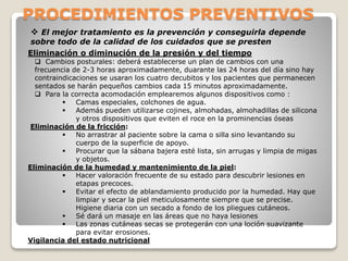 PROCEDIMIENTOS PREVENTIVOS
 El mejor tratamiento es la prevención y conseguirla depende
sobre todo de la calidad de los cuidados que se presten
Eliminación o diminución de la presión y del tiempo
 Cambios posturales: deberá establecerse un plan de cambios con una
frecuencia de 2-3 horas aproximadamente, duarante las 24 horas del día sino hay
contraindicaciones se usaran los cuatro decubitos y los pacientes que permanecen
sentados se harán pequeños cambios cada 15 minutos aproximadamente.
 Para la correcta acomodación emplearemos algunos dispositivos como :
 Camas especiales, colchones de agua.
 Además pueden utilizarse cojines, almohadas, almohadillas de silicona
y otros dispositivos que eviten el roce en la prominencias óseas
Eliminación de la fricción:
 No arrastrar al paciente sobre la cama o silla sino levantando su
cuerpo de la superficie de apoyo.
 Procurar que la sábana bajera esté lista, sin arrugas y limpia de migas
y objetos.
Eliminación de la humedad y mantenimiento de la piel:
 Hacer valoración frecuente de su estado para descubrir lesiones en
etapas precoces.
 Evitar el efecto de ablandamiento producido por la humedad. Hay que
limpiar y secar la piel meticulosamente siempre que se precise.
Higiene diaria con un secado a fondo de los pliegues cutáneos.
 Sé dará un masaje en las áreas que no haya lesiones
 Las zonas cutáneas secas se protegerán con una loción suavizante
para evitar erosiones.
Vigilancia del estado nutricional
 