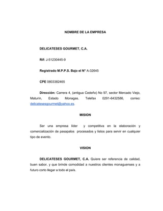 NOMBRE DE LA EMPRESA
DELICATESES GOURMET, C.A.
Rif: J-51230445-9
Registrado M.P.P.S. Bajo el N° A-32645
CPE 0803382465
Dirección: Carrera 4, (antigua Cedeño) No 97, sector Mercado Viejo,
Maturín, Estado Monagas. Telefax 0291-6432586, correo:
delicatesesgourmet@yahoo.es.
MISION
Ser una empresa líder y competitiva en la elaboración y
comercialización de pasapalos procesados y listos para servir en cualquier
tipo de evento.
VISION
DELICATESES GOURMET, C.A. Quiere ser referencia de calidad,
buen sabor, y que brinde comodidad a nuestros clientes monaguenses y a
futuro corto llegar a todo el país.
 