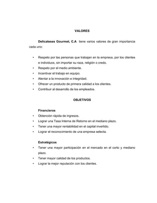 VALORES
Delicateses Gourmet, C.A tiene varios valores de gran importancia
cada uno:
• Respeto por las personas que trabajan en la empresa, por los clientes
e individuos, sin importar su raza, religión o credo.
• Respeto por el medio ambiente.
• Incentivar el trabajo en equipo.
• Alentar a la innovación e integridad.
• Ofrecer un producto de primera calidad a los clientes.
• Contribuir al desarrollo de los empleados.
OBJETIVOS
Financieros
• Obtención rápida de ingresos.
• Lograr una Tasa Interna de Retorno en el mediano plazo.
• Tener una mayor rentabilidad en el capital invertido.
• Lograr el reconocimiento de una empresa selecta.
Estratégicos
• Tener una mayor participación en el mercado en el corto y mediano
plazo.
• Tener mayor calidad de los productos.
• Lograr la mejor reputación con los clientes.
 