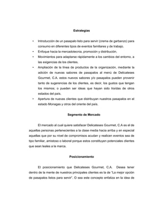 Estrategias
• Introducción de un pasapalo listo para servir (crema de garbanzo) para
consumo en diferentes tipos de eventos familiares y de trabajo.
• Enfoque hacia la mercadotecnia, promoción y distribución.
• Movimientos para adaptarse rápidamente a los cambios del entorno, a
las exigencias de los clientes.
• Ampliación de la línea de productos de la organización, mediante la
adición de nuevas sabores de pasapalos al menú de Delicateses
Gourmet, C.A. estos nuevos sabores y/o pasapalos pueden provenir
tanto de sugerencias de los clientes, es decir, los gustos que tengan
los mismos; o pueden ser ideas que hayan sido traídas de otros
estados del país.
• Apertura de nuevas clientes que distribuyan nuestros pasapalos en el
estado Monagas y otros del oriente del país.
Segmento de Mercado
El mercado al cual quiere satisfacer Delicateses Gourmet, C.A es el de
aquellas personas pertenecientes a la clase media hacia arriba y en especial
aquellas que por su nivel de compromisos acudan y realicen eventos sea de
tipo familiar, amistoso o laboral porque estos constituyen potenciales clientes
que sean leales a la marca.
Posicionamiento
El posicionamiento que Delicateses Gourmet, C.A. Desea tener
dentro de la mente de nuestros principales clientes es la de “La mejor opción
de pasapalos listos para servir”. O sea este concepto enfatiza en la idea de
 