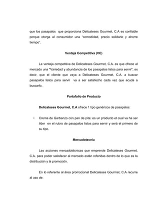 que los pasapalos que proporciona Delicateses Gourmet, C.A es confiable
porque otorga al consumidor una “comodidad, precio solidario y ahorre
tiempo”.
Ventaja Competitiva (VC)
La ventaja competitiva de Delicateses Gourmet, C.A. es que ofrece al
mercado una "Variedad y abundancia de los pasapalos listos para servir", es
decir, que el cliente que vaya a Delicateses Gourmet, C.A. a buscar
pasapalos listos para servir va a ser satisfecho cada vez que acuda a
buscarlo.
Portafolio de Producto
Delicateses Gourmet, C.A ofrece 1 tipo genéricos de pasapalos:
• Crema de Garbanzo con pan de pita: es un producto el cual va ha ser
líder en el rubro de pasapalos listos para servir y será el primero de
su tipo.
Mercadotecnia
Las acciones mercadotécnicas que emprende Delicateses Gourmet,
C.A. para poder satisfacer al mercado están referidas dentro de lo que es la
distribución y la promoción.
En lo referente al área promocional Delicateses Gourmet, C.A recurre
al uso de:
 