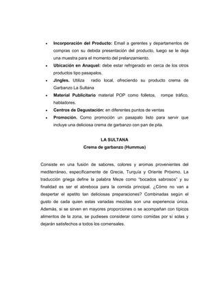  Incorporación del Producto: Email a gerentes y departamentos de
compras con su debida presentación del producto, luego se le deja
una muestra para el momento del prelanzamiento.
 Ubicación en Anaquel: debe estar refrigerado en cerca de los otros
productos tipo pasapalos.
 Jingles. Utiliza radio local, ofreciendo su producto crema de
Garbanzo La Sultana
 Material Publicitario material POP como folletos, rompe tráfico,
habladores.
 Centros de Degustación: en diferentes puntos de ventas
 Promoción. Como promoción un pasapalo listo para servir que
incluye una deliciosa crema de garbanzo con pan de pita.
LA SULTANA
Crema de garbanzo (Hummus)
Consiste en una fusión de sabores, colores y aromas provenientes del
mediterráneo, específicamente de Grecia, Turquía y Oriente Próximo. La
traducción griega define la palabra Meze como “bocados sabrosos” y su
finalidad es ser el abreboca para la comida principal. ¿Cómo no van a
despertar el apetito tan deliciosas preparaciones? Combinadas según el
gusto de cada quien estas variadas mezclas son una experiencia única.
Además, si se sirven en mayores proporciones o se acompañan con típicos
alimentos de la zona, se pudieses considerar como comidas por sí solas y
dejarán satisfechos a todos los comensales.
 