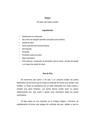 Slogan
“El sabor del medio oriente”
Ingredientes
• Garbanzos en conservas.
• Ajo crema de ajonjolí (también conocida como tahine).
• aceita de oliva.
• Zumo extraído de limones frescos.
• Sal al gusto.
• Pimienta
• Pimentón dulce en polvo
• Agua necesaria
• Para adornar, requerirás de pimentón rojo en polvo, ramitas de perejil
y un toque de aceite de oliva.
Pan de Pita
Se denomina pan plano o de pita a un conjunto amplio de panes
elaborados de tal forma que la masa se extiende de forma muy similar a las
tortillas. La masa se caracteriza por no estar elaborada con masa madre y
emplea muy poca levadura. Los panes planos suelen tener un grosor
relativamente fino, que suele ir desde unos milímetros hasta los pocos
centímetros.
El plan plano ya era conocido en el Antiguo Egipto y Sumeria, es
posiblemente la forma más antigua de cocinado del pan, debido a que en
 