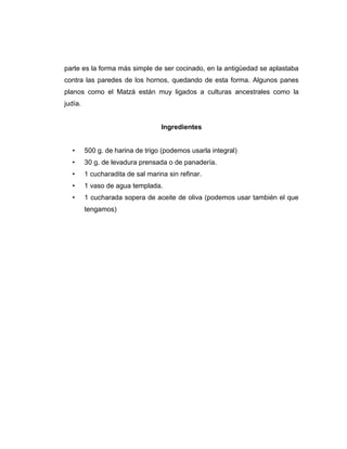 parte es la forma más simple de ser cocinado, en la antigüedad se aplastaba
contra las paredes de los hornos, quedando de esta forma. Algunos panes
planos como el Matzá están muy ligados a culturas ancestrales como la
judía.
Ingredientes
• 500 g. de harina de trigo (podemos usarla integral)
• 30 g. de levadura prensada o de panadería.
• 1 cucharadita de sal marina sin refinar.
• 1 vaso de agua templada.
• 1 cucharada sopera de aceite de oliva (podemos usar también el que
tengamos)
 