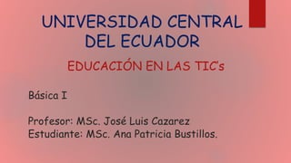 UNIVERSIDAD CENTRAL
DEL ECUADOR
EDUCACIÓN EN LAS TIC’s
Básica I
Profesor: MSc. José Luis Cazarez
Estudiante: MSc. Ana Patricia Bustillos.
 