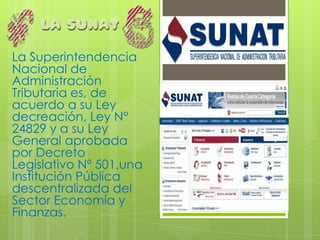 La Superintendencia
Nacional de
Administración
Tributaria es, de
acuerdo a su Ley
decreación, Ley N°
24829 y a su Ley
General aprobada
por Decreto
Legislativo Nº 501,una
Institución Pública
descentralizada del
Sector Economía y
Finanzas.