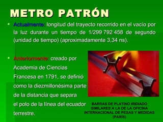 METRO PATRÓN Actualmente:  longitud del trayecto recorrido en el vacío por la luz durante un tiempo de 1/299 792 458 de segundo (unidad de tiempo) (aproximadamente 3,34 ns). Anteriormente:  creado por  Academia de Ciencias  Francesa en 1791, se definió  como la diezmillonésima parte  de la distancia que separa el polo de la línea del ecuador terrestre.  BARRAS DE PLATINO IRIDIADO SIMILARES A LA DE LA OFICINA INTERNACIONAL DE PESAS Y MEDIDAS (PARÍS) 