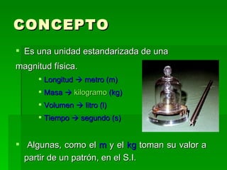 CONCEPTO Es una unidad estandarizada de una magnitud física. Longitud    metro (m) Masa     kilogramo  (kg) Volumen    litro (l) Tiempo    segundo (s) Algunas, como el  m  y el  kg  toman su valor a  partir de un patrón, en el S.I. 
