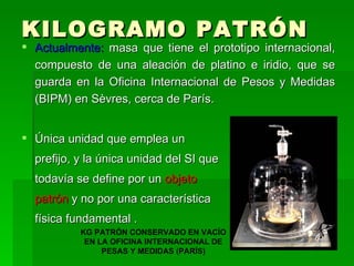KILOGRAMO PATRÓN Actualmente:  masa que tiene el prototipo internacional, compuesto de una aleación de platino e iridio, que se guarda en la Oficina Internacional de Pesos y Medidas (BIPM) en Sèvres, cerca de París.  Única unidad que emplea un prefijo, y la única unidad del SI que todavía se define por un  objeto  patrón  y no por una característica  física fundamental . KG PATRÓN CONSERVADO EN VACÍO EN LA OFICINA INTERNACIONAL DE PESAS Y MEDIDAS (PARÍS) 