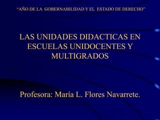 “AÑO DE LA GOBERNABILIDAD Y EL ESTADO DE DERECHO”
LAS UNIDADES DIDACTICAS EN
ESCUELAS UNIDOCENTES Y
MULTIGRADOS
Profesora: María L. Flores Navarrete.
 