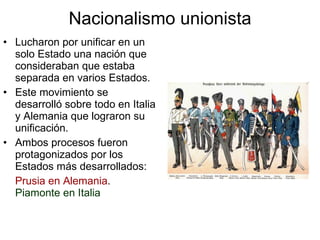 Nacionalismo unionista Lucharon por unificar en un solo Estado una nación que consideraban que estaba separada en varios Estados. Este movimiento se desarrolló sobre todo en Italia y Alemania que lograron su unificación. Ambos procesos fueron protagonizados por los Estados más desarrollados: Prusia en Alemania .  Piamonte en Italia 