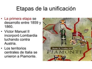 Etapas de la unificación La primera etapa  se desarrollo entre 1859 y 1860. Víctor Manuel II incorporó Lombardia luchando contra Austria. Los territorios centrales de Italia se unieron a Piamonte.  