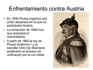 Enfrentamiento contra Austria En 1834 Prusia organizó una unión aduanera en la que no participaba Austria. La revolución de 1848 hizo que avanzará el nacionalismo. A partir de 1862 el rey de Prusia Guillermo I y su canciller Otto Von Bismarck aceleraron el proceso de unificación por la vía militar, 