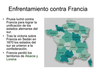 Enfrentamiento contra Francia Prusia luchó contra Francia para lograr la unificación de los estados alemanes del sur. Tras la victoria sobre Francia en Sedán en 1870 los estados del sur se unieron a la confederación. Francia perdió los territorios de  Alsacia y Lorena 