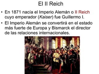 El II Reich En 1871 nacía el Imperio Alemán o  II Reich  cuyo emperador ( Kaiser ) fue Guillermo I. El Imperio Alemán se convertirá en el estado más fuerte de Europa y Bismarck el director de las relaciones internacionales. 