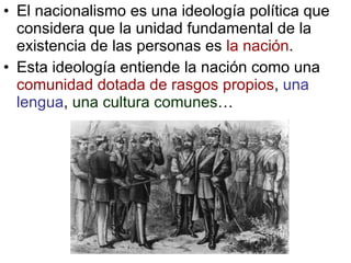 El nacionalismo es una ideología política que considera que la unidad fundamental de la existencia de las personas es  la nación . Esta ideología entiende la nación como una  comunidad dotada de rasgos propios ,  una lengua ,  una cultura comunes … 