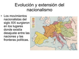 Evolución y extensión del nacionalismo Los movimientos nacionalistas del siglo XIX surgieron en los lugares donde existía desajuste entre las naciones y las fronteras políticas. 