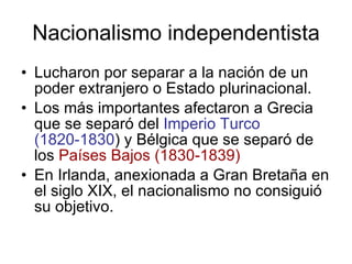 Nacionalismo independentista Lucharon por separar a la nación de un poder extranjero o Estado plurinacional. Los más importantes afectaron a Grecia que se separó del  Imperio Turco (1820-1830 ) y Bélgica que se separó de los  Países Bajos (1830-1839) En Irlanda, anexionada a Gran Bretaña en el siglo XIX, el nacionalismo no consiguió su objetivo. 