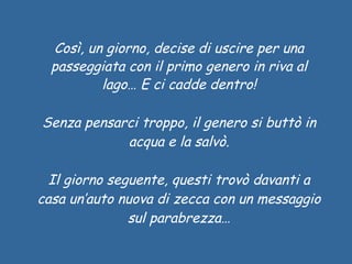 Così, un giorno, decise di uscire per una passeggiata con il primo genero in riva al lago… E ci cadde dentro! Senza pensarci troppo, il genero si buttò in acqua e la salvò. Il giorno seguente, questi trovò davanti a casa un’auto nuova di zecca con un messaggio sul parabrezza… 