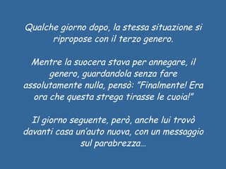Qualche giorno dopo, la stessa situazione si ripropose con il terzo genero. Mentre la suocera stava per annegare, il genero, guardandola senza fare assolutamente nulla, pensò: ”Finalmente! Era ora che questa strega tirasse le cuoia!” Il giorno seguente, però, anche lui trovò davanti casa un’auto nuova, con un messaggio sul parabrezza… 
