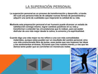 LA SUPERACIÓN PERSONAL
La superación personal es un proceso de transformación y desarrollo, a través
del cual una persona trata de de adoptar nuevas formas de pensamiento y
adquirir una serie de cualidades que mejorarán la calidad de su vida.
Mediante esta preparación personal el ser humano puede alcanzar un estado de
satisfacción consigo mismo, lograr cambios positivos en su vida y
transformar o entender las circunstancias que lo rodean, para así poder
disfrutar de una vida mejor desde la calma, la armonía y la espiritualidad.
Cuando digo una vida mejor no me refiero a una con más comodidades
materiales, aunque estas pueden ser un resultado del cambio personal, sino
una vida evolucionada libre de jaulas, esas jaulas que nos imponen las ideas
y los sentimientos erróneos, ficciones que crea nuestra mente y a las que les
damos tanto poder que se convierten en monstruos reales.
 