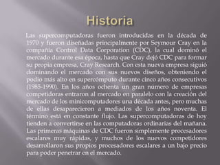 Las supercomputadoras fueron introducidas en la década de
1970 y fueron diseñadas principalmente por Seymour Cray en la
compañía Control Data Corporation (CDC), la cual dominó el
mercado durante esa época, hasta que Cray dejó CDC para formar
su propia empresa, Cray Research. Con esta nueva empresa siguió
dominando el mercado con sus nuevos diseños, obteniendo el
podio más alto en supercómputo durante cinco años consecutivos
(1985-1990). En los años ochenta un gran número de empresas
competidoras entraron al mercado en paralelo con la creación del
mercado de los minicomputadores una década antes, pero muchas
de ellas desaparecieron a mediados de los años noventa. El
término está en constante flujo. Las supercomputadoras de hoy
tienden a convertirse en las computadoras ordinarias del mañana.
Las primeras máquinas de CDC fueron simplemente procesadores
escalares muy rápidas, y muchos de los nuevos competidores
desarrollaron sus propios procesadores escalares a un bajo precio
para poder penetrar en el mercado.

 