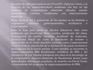 Ejemplos de tales procesadores son PowerPC, Opteron o Xeon, y la
mayoría de los superordenadores modernos son hoy en día
clústeres de computadores altamente afinadas usando
procesadores comunes combinados con interconexiones
especiales.
Hasta ahora el uso y generación de las mismas se ha limitado a
organismos
militares,
gubernamentales,
académicos
o
empresariales.
Estas se usan para tareas de cálculos intensivos, tales como
problemas que involucran física cuántica, predicción del clima,
investigación de cambio climático, modelado de moléculas,
simulaciones físicas tal como la simulación de aviones o
automóviles en el viento (también conocido como Computacional
Fluid Dinamics), simulación de la detonación de armas nucleares e
investigación en la fusión nuclear. Como ejemplo, se encuentra la
supercomputadora IBM Roadrunner; científicos de IBM y del
laboratorio de Los Álamos trabajaron seis años en la tecnología de
la computadora. Algunos elementos de Roadrunner tienen como
antecedentes videojuegos populares, de acuerdo con David Turek,
vicepresidente del programa de supercomputadoras de IBM.

 