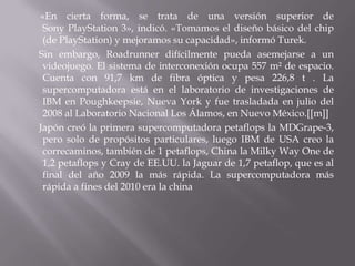 «En cierta forma, se trata de una versión superior de
Sony PlayStation 3», indicó. «Tomamos el diseño básico del chip
(de PlayStation) y mejoramos su capacidad», informó Turek.
Sin embargo, Roadrunner difícilmente pueda asemejarse a un
videojuego. El sistema de interconexión ocupa 557 m² de espacio.
Cuenta con 91,7 km de fibra óptica y pesa 226,8 t . La
supercomputadora está en el laboratorio de investigaciones de
IBM en Poughkeepsie, Nueva York y fue trasladada en julio del
2008 al Laboratorio Nacional Los Álamos, en Nuevo México.[[m]]
Japón creó la primera supercomputadora petaflops la MDGrape-3,
pero solo de propósitos particulares, luego IBM de USA creo la
correcaminos, también de 1 petaflops, China la Milky Way One de
1,2 petaflops y Cray de EE.UU. la Jaguar de 1,7 petaflop, que es al
final del año 2009 la más rápida. La supercomputadora más
rápida a fines del 2010 era la china

 