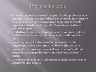







Las supercomputadoras se utilizan para abordar problemas muy
complejos o que no pueden realizarse en el mundo físico bien, ya
sea porque son peligrosos, involucran cosas increíblemente
pequeñas o increíblemente grandes. A continuación damos
algunos ejemplos:
Mediante el uso de supercomputadoras, los investigadores
modelan el clima pasado y el clima actual y predicen el clima
futuro .
Los astrónomos y los científicos del espacio utilizan las
supercomputadoras para estudiar el Sol y el clima espacial.
Los científicos usan supercomputadoras para simular de qué
manera un tsunami podría afectar una determinada costa o
ciudad.
Las supercomputadoras se utilizan para simular explosiones de
supernovas en el espacio.

 