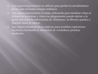 





Las supercomputadoras se utilizan para probar la aerodinámica
de los más recientes aviones militares.
Las supercomputadoras se están utilizando para modelar cómo se
doblan las proteínas y cómo ese plegamiento puede afectar a la
gente que sufre la enfermedad de Alzheimer, la fibrosis quística y
muchos tipos de cáncer.
Las supercomputadoras se utilizan para modelar explosiones
nucleares, limitando la necesidad de verdaderas pruebas
nucleares.

 