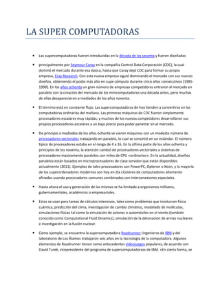 LA SUPER COMPUTADORAS<br />Las supercomputadoras fueron introducidas en la década de los sesenta y fueron diseñadas <br />principalmente por Seymour Caray en la compañía Control Data Corporación (CDC), la cual dominó el mercado durante esa época, hasta que Caray dejó CDC para formar su propia empresa, Cray Research. Con esta nueva empresa siguió dominando el mercado con sus nuevos diseños, obteniendo el podio más alto en supe cómputo durante cinco años consecutivos (1985-1990). En los años ochenta un gran número de empresas competidoras entraron al mercado en paralelo con la creación del mercado de los minicomputadores una década antes, pero muchas de ellas desaparecieron a mediados de los años noventa. <br />El término está en constante flujo. Las supercomputadoras de hoy tienden a convertirse en las computadoras ordinarias del mañana. Las primeras máquinas de CDC fueron simplemente procesadores escalares muy rápidas, y muchos de los nuevos competidores desarrollaron sus propios procesadores escalares a un bajo precio para poder penetrar en el mercado. <br />De principio a mediados de los años ochenta se vieron máquinas con un modesto número de procesadores vectoriales trabajando en paralelo, lo cual se convirtió en un estándar. El número típico de procesadores estaba en el rango de 4 a 16. En la última parte de los años ochenta y principios de los noventa, la atención cambió de procesadores vectoriales a sistemas de procesadores masivamente paralelos con miles de CPU «ordinarios». En la actualidad, diseños paralelos están basados en microprocesadores de clase servidor que están disponibles actualmente (2011). Ejemplos de tales procesadores son PowerPC, Opteron o Xeon, y la mayoría de los superordenadores modernos son hoy en día clústeres de computadores altamente afinadas usando procesadores comunes combinados con interconexiones especiales. <br />Hasta ahora el uso y generación de las mismas se ha limitado a organismos militares, gubernamentales, académicos o empresariales. <br />Estas se usan para tareas de cálculos intensivos, tales como problemas que involucran física cuántica, predicción del clima, investigación de cambio climático, modelado de moléculas, simulaciones físicas tal como la simulación de aviones o automóviles en el viento (también conocido como Computational Fluid Dinamics), simulación de la detonación de armas nucleares e investigación en la fusión nuclear. <br />Como ejemplo, se encuentra la supercomputadora Roadrunner; Ingenieros de IBM y del laboratorio de Los Álamos trabajaron seis años en la tecnología de la computadora. Algunos elementos de Roadrunner tienen como antecedentes videojuegos populares, de acuerdo con David Turek, vicepresidente del programa de supercomputadorass de IBM. «En cierta forma, se trata de una versión superior de Sony PlayStation 3», indicó. «Tomamos el diseño básico del chip (de PlayStation) y mejoramos su capacidad», informó Turek. <br />Sin embargo, Roadrunner difícilmente pueda asemejarse a un videojuego. El sistema de interconexión ocupa 557 m² de espacio. Cuenta con 91,7 km de fibra óptica y pesa 226,8 t . La supercomputadora está en el laboratorio de investigaciones de IBM en Poughkeepsie, Nueva York y fue trasladada en julio del 2008 al Laboratorio Nacional Los Álamos, en Nuevo México.[[m2]] <br />