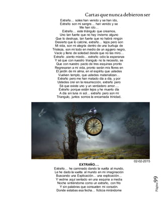 Cartasquenuncadebieronser
Página99
Extraño… soles han venido y se han ido,
Extraño son mi sangre… han venido y se
Me han ido…
Extraño… este triángulo que creamos,
Uno tan fuerte que no hay invierno alguno
Que lo destruya, tan fuerte que no habrá ningún
Desierto que lo calcine, extraño… lejos pero son
Mi vida, son mi alegría dentro de una burbuja de
Tristeza, son mi todo en medio de un agujero negro,
Vacío y lleno de soledad desde que no las miro…
Extraño ,siento miedo… extraño odio la esperanza
Y sé que con nuestro triangulo no la necesito, se
Que con nuestro pacto de tres esquinas pronto
Regresaran a mi vida, pronto serán mis flores en
El jardín de mi alma, en el espíritu que ustedes
Vuelven templo, que ustedes materializan…
Extraño pero me han matado día a día, y por
Ustedes creí en la resurrección, extraño pero
Sé que existe uno y un verdadero amor….
Extraño porque están lejos y he muerto día
A día sin luna ni sol… extraño pero son mí
Triangulo, juntos somos la encarnada trinidad.
02-02-2015
EXTRAÑO….
Extraño… he caminado dando la vuelta al mundo,
Le he dado la vuelta al mundo en mi imaginación
Buscando una Explicación… una explicación…
Y vedme aquí sentado en una esquina a media
Noche sintiéndome como un extraño, con frío
Y sin palabras que consuelen mi corazón.
Donde estabas esa fecha… ficticia mirándome
 