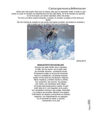Cartasquenuncadebieronser
Página101
Ahora qué más puedo decir que no sepas, sólo que no esperaba volver a sentir lo que
siento ni a que mi corazón se estremeciera con tan sólo olerte, no te he besado y lo percibo
no te he tocado y te siento inyectado entre mis venas
Te miro y mi alma suspira tranquila y aunque mi corazón se agita La Paz reina por
dentro
No me importa ya aceptar lo que siento que logras convertir mis dudas en aciertos y
que a pesar que no lo sabes creo que lo presientes.
09-02-2015
MANUSCRITO HECHO MUJER.
Ansioso por estar dentro de tu inquietud,
tu talle, por tus senos, por tu lugar azul,
de corriente nocturna, combato la noche.
El espasmo pulula en el aire de conquista,
hacia tu constelación, de abierta azucena,
levitan en los aires de mis líquidos mágicos.
Maná impúdico y sórdido inunda tu vientre,
nos comprime, nos recorre, nos abraza,
nos rodea, nos humedece tanto Mujer...
El recato salió despavorido cuando mi piel
entró toda en ti, con rasguños de tu pubis,
con sexualidad amorosa, que cuelga insaciable.
La condena de amantes intensos nos espera.
Culminados de deseos, principiando en dolores,
vagamos, nos fragmentamos en pedazos,
es el momento de volver a escribir,
manuscritos en tu piel.
 