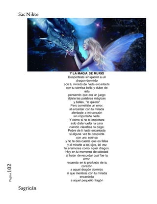 SacNikte
Sagricán
Página102
Y LA MAGIA SE MURIO
Despertaste sin querer a un
dragon dormido
con tu mirada de hada encantada
con tu sonrisa bella y dulce de
niña
pensando que era un juego
dijiste las palabras mágicas
y bellas, "te quiero"
Pero cometiste un error,
al encantar con tu mirada
alentaste a mi corazón
sin importarte nada.
Y como si no te importara
solo diste vuelta la cara
cuando clavabas tu daga.
Pobre de ti hada encantada
si alguna vez te despierta
con una sonrisa
y no te des cuenta que es falsa
y al mirarle a los ojos, tal vez
te enamores como aquel dragon.
Hoy en tu momento de soledad
al tratar de recordar cual fue tu
error,
recuerda en lo profundo de tu
corazón
a aquel dragón dormido
al que mentiste con tu mirada
encantada
a aquel pequeño fragón
 