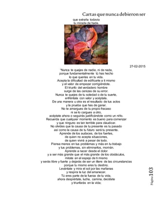 Cartasquenuncadebieronser
Página103
que extraña todavia
tu mirada de hada.
27-02-2015
“Nunca te quejes de nadie, ni de nada,
porque fundamentalmente tú has hecho
lo que querías en tu vida.
Acepta la dificultad de edificarte a ti mismo
y el valor de empezar corrigiéndote.
El triunfo del verdadero hombre
surge de las cenizas de su error.
Nunca te quejes de tu soledad o de tu suerte,
enfréntala con valor y acéptala.
De una manera u otra es el resultado de tus actos
y la prueba que has de ganar.
No te amargues de tu propio fracaso
ni se lo cargues a otro,
acéptate ahora o seguirás justificándote como un niño.
Recuerda que cualquier momento es bueno para comenzar
y que ninguno es tan terrible para claudicar.
No olvides que la causa de tu presente es tu pasado
así como la causa de tu futuro será tu presente.
Aprende de los audaces, de los fuertes,
de quien no acepta situaciones,
de quien vivirá a pesar de todo.
Piensa menos en tus problemas y más en tu trabajo
y tus problemas, sin eliminarlos, morirán.
Aprende a nacer desde el dolor
y a ser más grande que el más grande de los obstáculos,
mírate en el espejo de ti mismo
y serás libre y fuerte y dejarás de ser un títere de las circunstancias
porque tu mismo eres tu destino.
Levántate y mira el sol por las mañanas
y respira la luz del amanecer.
Tú eres parte de la fuerza de tu vida,
ahora despiértate, lucha, camina, decídete
y triunfarás en la vida;
 
