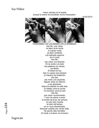 SacNikte
Sagricán
Página104
nunca pienses en la suerte,
porque la suerte es el pretexto de los fracasados.”
10-03-2015
POSICIONES DE LAS MANOS EN LA INTIMIDAD.
Una flor, una mano,
no lejos de la noche
tu cuerpo mudo
se abre candente,
a la delicada urgencia
de mi rocío.
Una flor,
una mano a la derecha,
En la noche a tu lado
las palabras son claves,
son llaves.
El deseo es rey.
Que tu cuerpo sea siempre
un espacio de revelación.
Una flor,
una mano a la izquierda,
Alguien entra en silencio,
y me abandona.
Ahora la soledad no está sola.
Tú hablas como la noche.
Te anuncias como la sed.
Una flor,
una mano incursionando,
Y aún me atrevo a amar
el sonido de la luz de caricias,
en una hora muerta,
el color del tiempo,
en un muro abandonado.
Desnudo soñado una noche solar.
He yacido días animales.
El viento y la lluvia me borraron
 