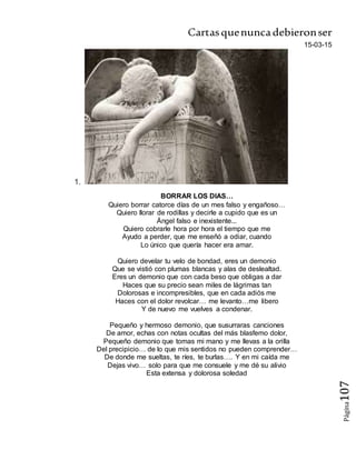 Cartasquenuncadebieronser
Página107
15-03-15
1.
BORRAR LOS DIAS…
Quiero borrar catorce días de un mes falso y engañoso…
Quiero llorar de rodillas y decirle a cupido que es un
Ángel falso e inexistente...
Quiero cobrarle hora por hora el tiempo que me
Ayudo a perder, que me enseñó a odiar, cuando
Lo único que quería hacer era amar.
Quiero develar tu velo de bondad, eres un demonio
Que se vistió con plumas blancas y alas de deslealtad.
Eres un demonio que con cada beso que obligas a dar
Haces que su precio sean miles de lágrimas tan
Dolorosas e incompresibles, que en cada adiós me
Haces con el dolor revolcar… me levanto…me libero
Y de nuevo me vuelves a condenar.
Pequeño y hermoso demonio, que susurraras canciones
De amor, echas con notas ocultas del más blasfemo dolor,
Pequeño demonio que tomas mi mano y me llevas a la orilla
Del precipicio… de lo que mis sentidos no pueden comprender…
De donde me sueltas, te ríes, te burlas…. Y en mi caída me
Dejas vivo… solo para que me consuele y me dé su alivio
Esta extensa y dolorosa soledad
 