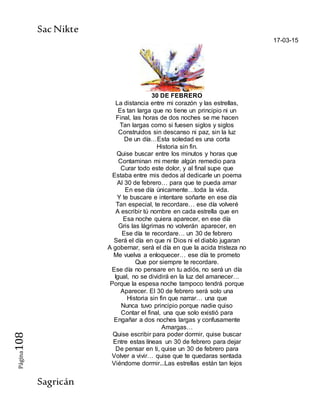 SacNikte
Sagricán
Página108
17-03-15
30 DE FEBRERO
La distancia entre mi corazón y las estrellas,
Es tan larga que no tiene un principio ni un
Final, las horas de dos noches se me hacen
Tan largas como si fuesen siglos y siglos
Construidos sin descanso ni paz, sin la luz
De un día…Esta soledad es una corta
Historia sin fin.
Quise buscar entre los minutos y horas que
Contaminan mi mente algún remedio para
Curar todo este dolor, y al final supe que
Estaba entre mis dedos al dedicarle un poema
Al 30 de febrero… para que te pueda amar
En ese día únicamente…toda la vida.
Y te buscare e intentare soñarte en ese día
Tan especial, te recordare… ese día volveré
A escribir tú nombre en cada estrella que en
Esa noche quiera aparecer, en ese día
Gris las lágrimas no volverán aparecer, en
Ese día te recordare… un 30 de febrero
Será el día en que ni Dios ni el diablo jugaran
A gobernar, será el día en que la acida tristeza no
Me vuelva a enloquecer… ese día te prometo
Que por siempre te recordare.
Ese día no pensare en tu adiós, no será un día
Igual, no se dividirá en la luz del amanecer…
Porque la espesa noche tampoco tendrá porque
Aparecer. El 30 de febrero será solo una
Historia sin fin que narrar… una que
Nunca tuvo principio porque nadie quiso
Contar el final, una que solo existió para
Engañar a dos noches largas y confusamente
Amargas…
Quise escribir para poder dormir, quise buscar
Entre estas líneas un 30 de febrero para dejar
De pensar en ti, quise un 30 de febrero para
Volver a vivir… quise que te quedaras sentada
Viéndome dormir...Las estrellas están tan lejos
 