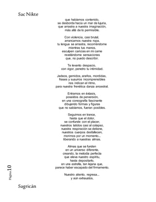 SacNikte
Sagricán
Página10
que habíamos contenido,
se desborda hacia un mar de lujuria,
que arrastra a nuestra imaginación,
más allá de lo permisible.
Con violencia, casi brutal,
arrancamos nuestra ropa,
tu lengua se arrastra, recorriéndome
mientras tus manos,
esculpen caricias en mi carne
revelándome sensaciones
que, no puedo describir.
Te levanto despacio,
con vigor, penetro tu intimidad.
Jadeos, gemidos, araños, mordidas,
frases y susurros incomprensibles
nos indican el ritmo,
para nuestra frenética danza ancestral.
Entramos en éxtasis,
poseídos de perversión,
en una coreografía fascinante
dibujando formas y figuras
que no sabíamos, fueran posibles.
Seguimos en trance,
hasta que el dolor,
se confunde con el placer,
nuestros latidos casi al colapso,
nuestra respiración se detiene,
nuestros cuerpos desfallecen,
morimos por un momento...
liberando a nuestras almas.
Almas que se funden
en un universo diferente,
creando, la melodía perfecta
que eleva nuestro espíritu,
hasta depositarlo,
en una estrella, tan lejana que,
parece haber escapado del firmamento.
Nuestro aliento, regresa...
y aún exhaustos,
 