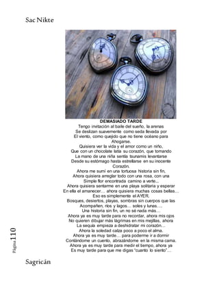 SacNikte
Sagricán
Página110
DEMASIADO TARDE
Tengo invitación al baile del sueño, la arenas
Se deslizan suavemente como seda llevada por
El viento, como quejido que no tiene océano para
Ahogarse.
Quisiera ver la vida y el amor como un niño,
Que con un chocolate latía su corazón, que tomando
La mano de una niña sentía tsunamis levantarse
Desde su estómago hasta estrellarse en su inocente
Corazón.
Ahora me sumí en una tortuosa historia sin fin,
Ahora quisiera arreglar todo con una rosa, con una
Simple flor encontrada camino a verte...
Ahora quisiera sentarme en una playa solitaria y esperar
En ella el amanecer… ahora quisiera muchas cosas bellas…
Eso es simplemente el AYER.
Bosques, desiertos, playas, sombras sin cuerpos que las
Acompañen, ríos y lagos… soles y lunas….
Una historia sin fin, un no sé nada más…
Ahora ya es muy tarde para no recordar, ahora mis ojos
No quieren dibujar más lágrimas en mis mejillas, ahora
La sequía empieza a deshidratar mi corazón…
Ahora la soledad calza poco a poco el alma.
Ahora ya es muy tarde… para poderme ir a dormir
Contándome un cuento, abrazándome en la misma cama.
Ahora ya es muy tarde para medir el tiempo, ahora ya
Es muy tarde para que me digas “cuanto lo siento”…
 