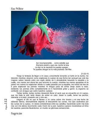 SacNikte
Sagricán
Página112
Así incomprensible… como estrella que
Siempre existió y que una noche la luna
Le dijo no te necesitó te puedes apagar…
Te puedes ahogar en lo más profundo del Mar.
21-03-15
Tengo la fantasía de llegar a mi casa y encontrarte tomando un baño en la ducha, me
desvisto mientras observo como enjabonas tu cuerpo de esa forma tan sensual que solo las
mujeres saben hacerlo entro con sigilo detrás de ti abrazándote besando tu espalda y tu
cuello, mis manos son ahora las que recorren tu cuerpo, mientras tus manos apoyadas en la
pared mis manos te enjabonan desde tu cuello pasando por tu espalda, me inclino de tras de
ti para enjabonar tus piernas mientras mi lengua pasa de arriba abajo sobre tu sexo,
doblando tus piernas entro completamente en ti haciéndote gritar y gemir, tu orgasmo se
confunde con el agua que cubre nuestros cuerpos
Tantas tardes, tantas noches deseando llenar el vacío que se encuentra en mi cuerpo,
que me hiela la piel; tanto deseo de entrar en calor, besar tu cuello, lamer tus pechos,
retenerte a mi lado, poseerte una y otra vez...
Llegará el día en que te llevare a mi cama sobre mis brazos y en ese lecho de
sábanas blanca, desnudándote dejando al descubierto tus curvas, mis ojos cautivados por
las curvas de tu cuerpo, mi dedos enredándose entre tus cabellos, haciéndote sentir mía toda
mía con mis labios recorriendo cada rincón de tu piel, nuestros cuerpos moviéndose al ritmo
de nuestras pasiones llevándonos un mundo se gloriosas sensaciones
 