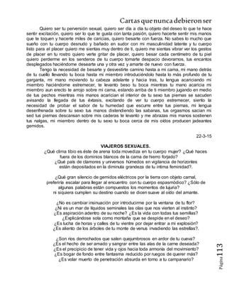 Cartasquenuncadebieronser
Página113
Quiero ser tu perversión sexual, quiero ser día a día tu objeto del deseo lo que te hace
sentir excitación, quiero ser lo que te gusta con tanta pasión, quiero hacerte sentir mis manos
que te toquen y hacerte miles de caricias, quiero besarte con fuerza. No sabes lo mucho que
sueño con tu cuerpo desnudo y bañado en sudor con mi masculinidad latente y tu cuerpo
listo para el placer quiero me sientas muy dentro de ti, quiero me sientas vibrar ver los gestos
de placer en tu rostro quiero verte gritar de placer, quiero besar cada centímetro de tu piel
quiero perderme en los senderos de tu cuerpo tomarte despacio devorarnos, tus encantos
desplegados haciéndome desearte una y otra vez y amarte de nuevo con fuerza.
Tengo la necesidad de besarte y desvestirte camino hasta a mi cama, mi mano detrás
de tu cuello llevando tu boca hasta mi miembro introduciéndolo hasta lo más profundo de tu
garganta, mi mano moviendo tu cabeza adelante y hacia tras, tu lengua acariciando mi
miembro haciéndome estremecer, te levanto beso tu boca mientras tu mano acaricia mi
miembro aun erecto te arrojo sobre mi cama, estando arriba de ti miembro jugando en medio
de tus pechos mientras mis manos acarician el interior de tu sexo tus piernas se sacuden
avisando la llegada de tus éxtasis, excitando de ver tu cuerpo estremecer, siento la
necesidad de probar el sabor de tu humedad que escurre entre tus piernas, mi lengua
desenfrenada sobre tu sexo tus manos distendiendo las sabanas, tus orgasmos sacian mi
sed tus piernas descansan sobre mis caderas te levanto y me abrazas mis manos sostienen
tus nalgas, mi miembro dentro de tu sexo tu boca cerca de mis oídos producen jadeantes
gemidos.
22-3-15
VIAJEROS SEXUALES.
¿Qué clima tibio es éste de arena toda movediza en tu cuerpo mujer? ¿Qué haces
fuera de los dominios blancos de la cama de hierro forjado?
¿Qué país de clamores y universos húmedos en vigilancia de horizontes
están depositados en la diminuta grandeza de tu intima feminidad?.
¿Qué gran silencio de gemidos eléctricos por la tierra con objeto carnal,
preferiría escalar para llegar al encuentro con tu cuerpo espasmódico? ¿Sólo de
algunas palabras están compuestos los momentos de lujuria?
ni siquiera cumplen su destino cuando se dicen suave al oído del amante.
¿No es cambiar insinuación por introducirme por la ventana de tu flor?
¿Ni es un mar de líquidos seminales las olas que nos vierten al instinto?
¿Es aspiración adentro de su noche? ¿Es la vida con todas tus semillas?
¿Explicándose sola como montaña que se despide en el deseo?
¿Es lucha de horas y calles de tu vientre por dejar entrar a mi explosión?
¿Es aliento de los árboles de tu monte de venus invadiendo las estrellas?.
¿Son ríos derrochados que salen quejumbrosos en ardor de tu cueva?
¿Es el hecho de ser amado y sangrar entre las alas de la carne deseada?
¿Es el precipicio de tener vida y ojos hacia toda armonía del movimiento?
¿Es bogar de fondo entre fantasma reducido por ruegos de querer más?
¿Es volar muerto de penetración absurda en torno a tu campanario?
 